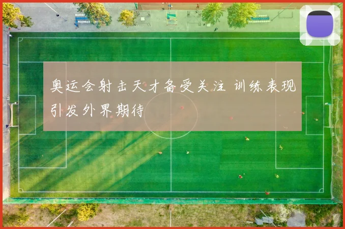 奥运会射击天才备受关注 训练表现引发外界期待