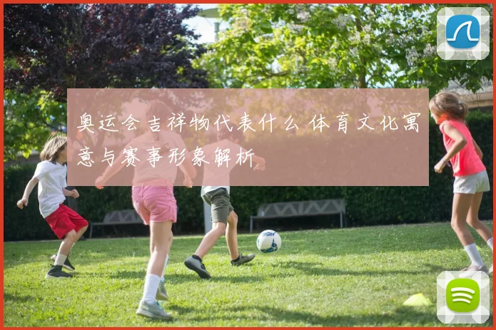 奥运会吉祥物代表什么 体育文化寓意与赛事形象解析