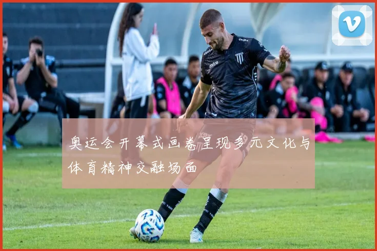 奥运会开幕式画卷呈现多元文化与体育精神交融场面